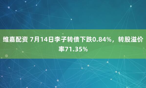 维嘉配资 7月14日李子转债下跌0.84%，转股溢价率71.35%