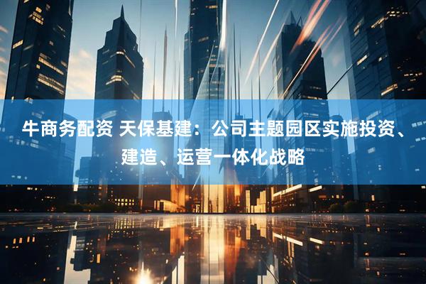 牛商务配资 天保基建：公司主题园区实施投资、建造、运营一体化战略