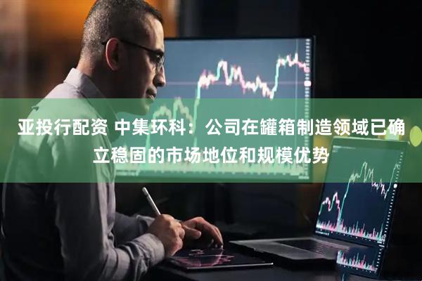 亚投行配资 中集环科：公司在罐箱制造领域已确立稳固的市场地位和规模优势