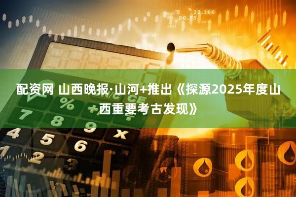 配资网 山西晚报·山河+推出《探源2025年度山西重要考古发现》